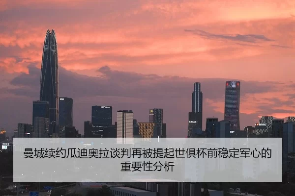 曼城续约瓜迪奥拉谈判再被提起世俱杯前稳定军心的重要性分析