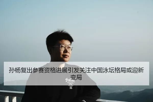 孙杨复出参赛资格进展引发关注中国泳坛格局或迎新变局