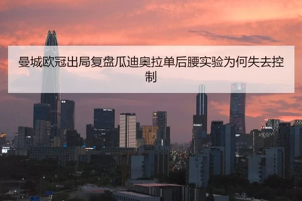 曼城欧冠出局复盘瓜迪奥拉单后腰实验为何失去控制
