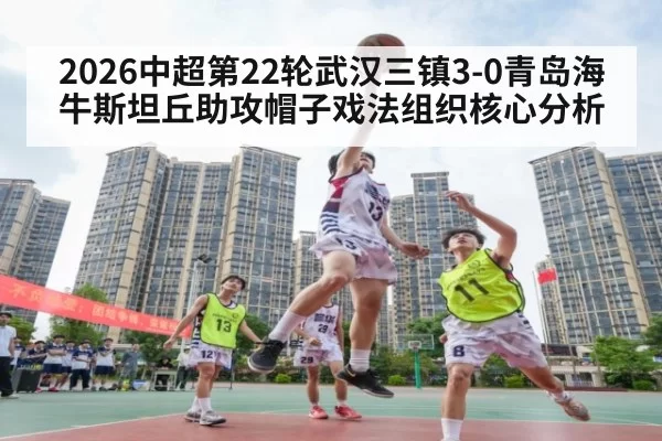 2026中超第22轮武汉三镇3-0青岛海牛斯坦丘助攻帽子戏法组织核心分析