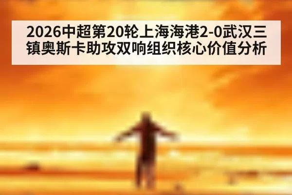 2026中超第20轮上海海港2-0武汉三镇奥斯卡助攻双响组织核心价值分析