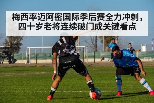 梅西率迈阿密国际季后赛全力冲刺，四十岁老将连续破门成关键看点