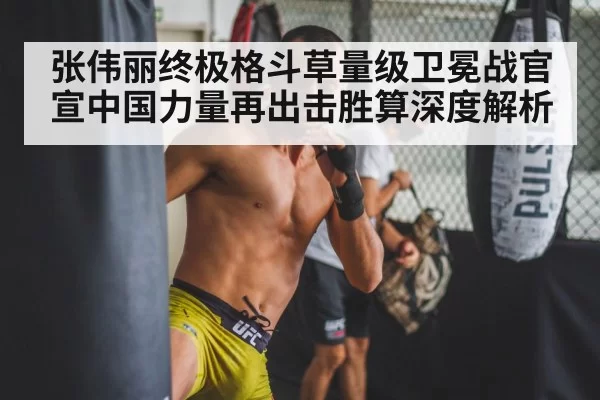 张伟丽终极格斗草量级卫冕战官宣中国力量再出击胜算深度解析